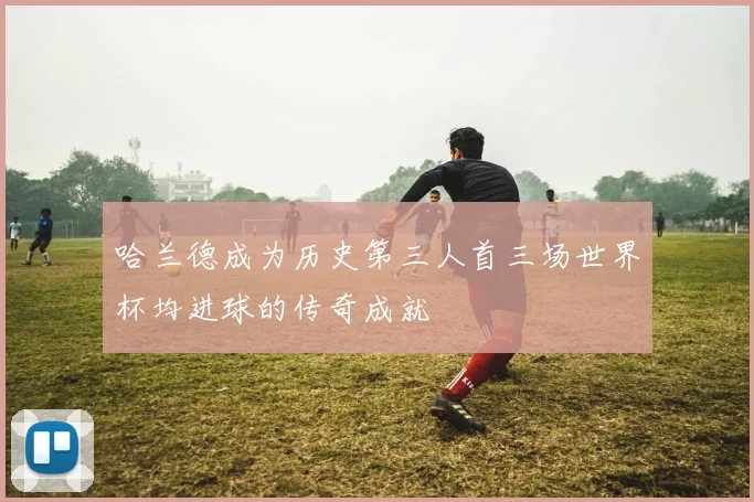 哈兰德成为历史第三人首三场世界杯均进球的传奇成就