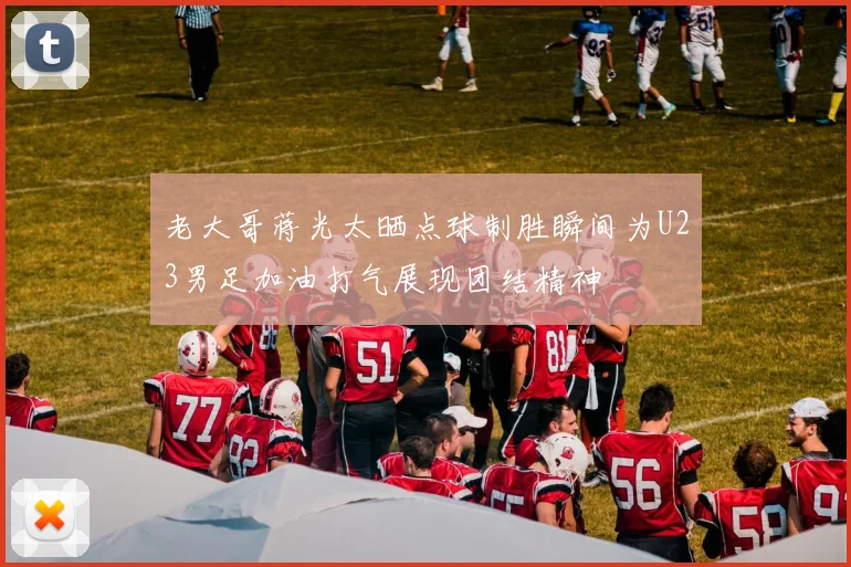 老大哥蒋光太晒点球制胜瞬间为U23男足加油打气展现团结精神