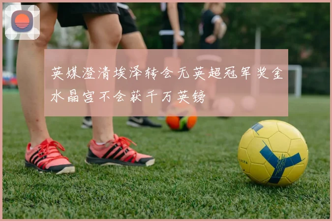 英媒澄清埃泽转会无英超冠军奖金水晶宫不会获千万英镑