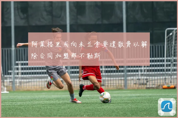 阿莱格里或向米兰索要遣散费以解除合同加盟那不勒斯