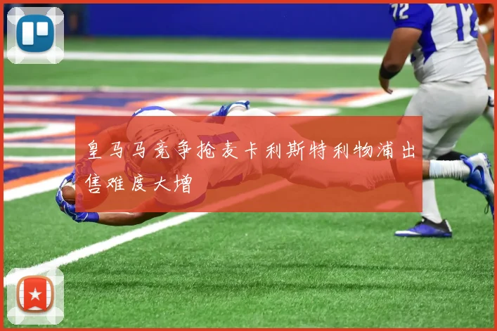 皇马马竞争抢麦卡利斯特利物浦出售难度大增