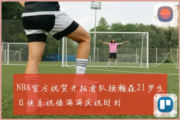 NBA官方祝贺开拓者队杨瀚森21岁生日快乐祝福满满庆祝时刻