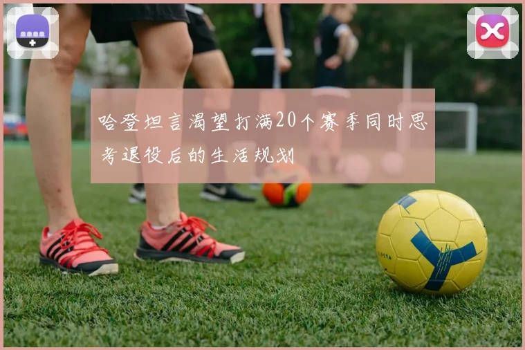 哈登坦言渴望打满20个赛季同时思考退役后的生活规划