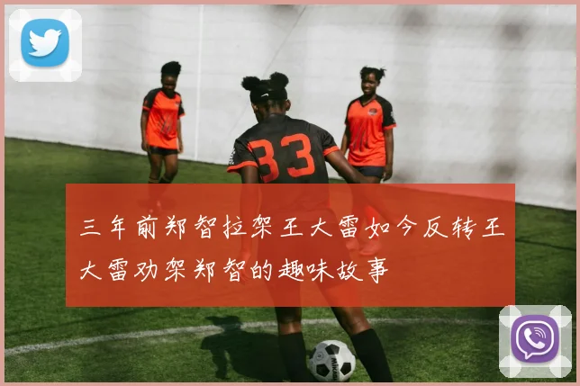 三年前郑智拉架王大雷如今反转王大雷劝架郑智的趣味故事
