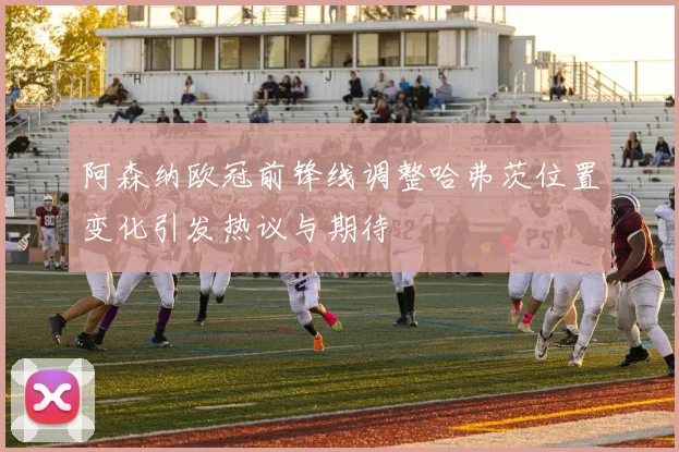 阿森纳欧冠前锋线调整哈弗茨位置变化引发热议与期待
