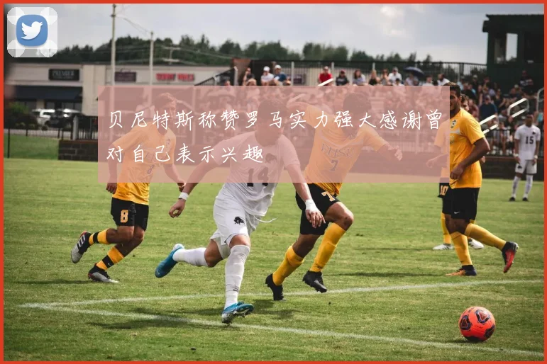 贝尼特斯称赞罗马实力强大感谢曾对自己表示兴趣