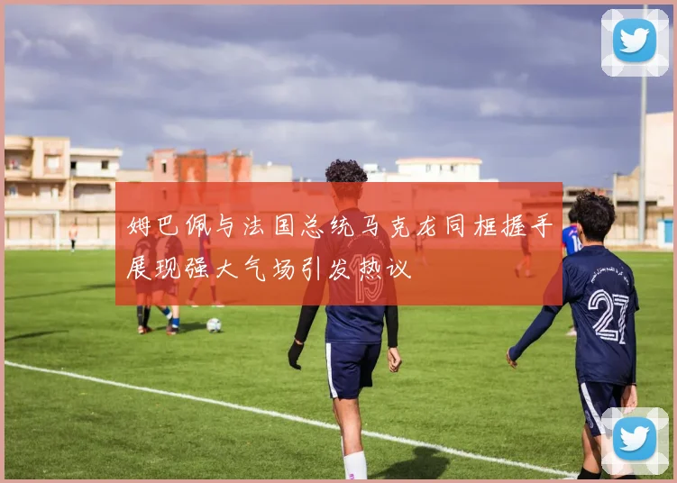姆巴佩与法国总统马克龙同框握手展现强大气场引发热议