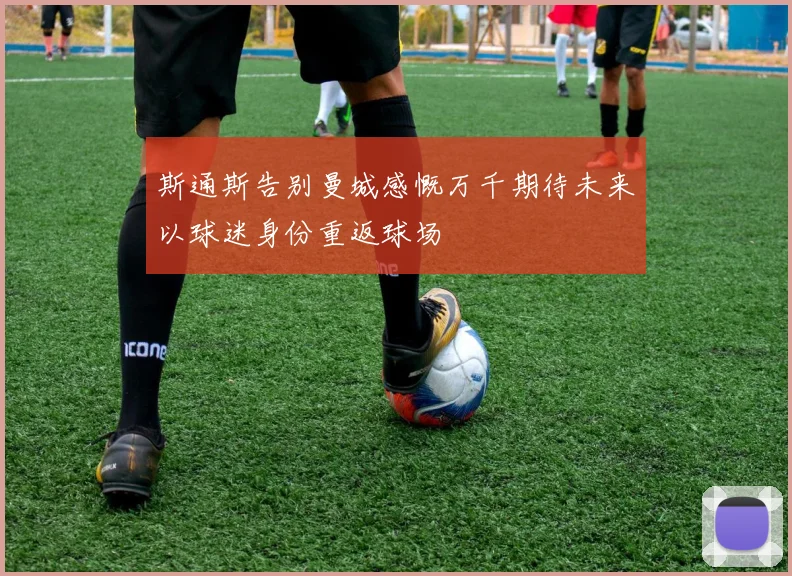 斯通斯告别曼城感慨万千期待未来以球迷身份重返球场