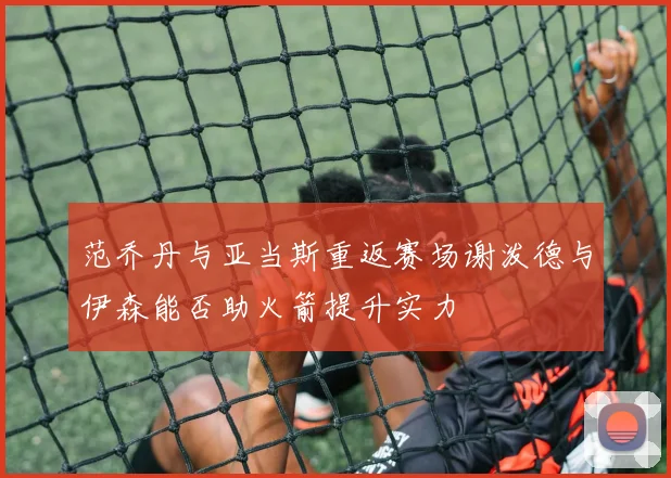 范乔丹与亚当斯重返赛场谢泼德与伊森能否助火箭提升实力