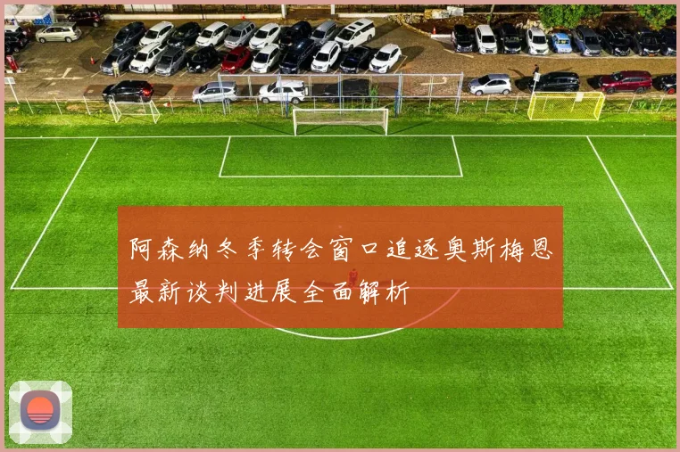 阿森纳冬季转会窗口追逐奥斯梅恩最新谈判进展全面解析