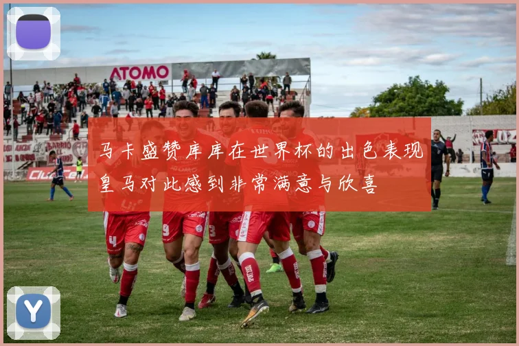马卡盛赞库库在世界杯的出色表现皇马对此感到非常满意与欣喜