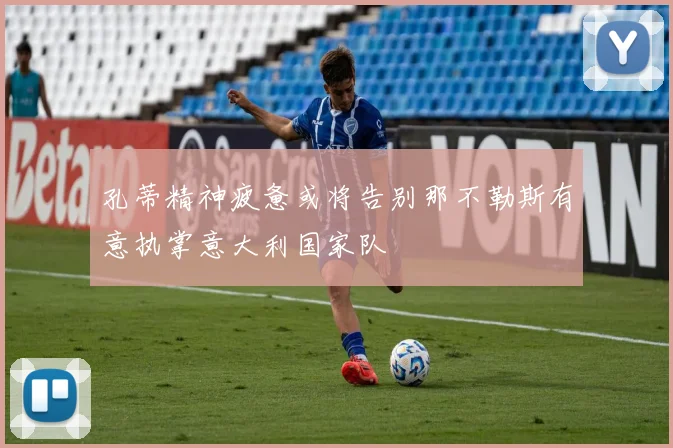 孔蒂精神疲惫或将告别那不勒斯有意执掌意大利国家队