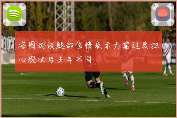 塔图姆谈腿部伤情表示无需过度担心现状与去年不同