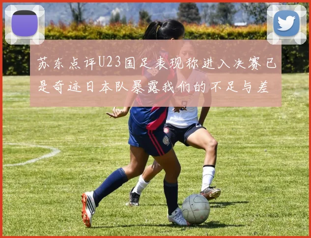 苏东点评U23国足表现称进入决赛已是奇迹日本队暴露我们的不足与差距