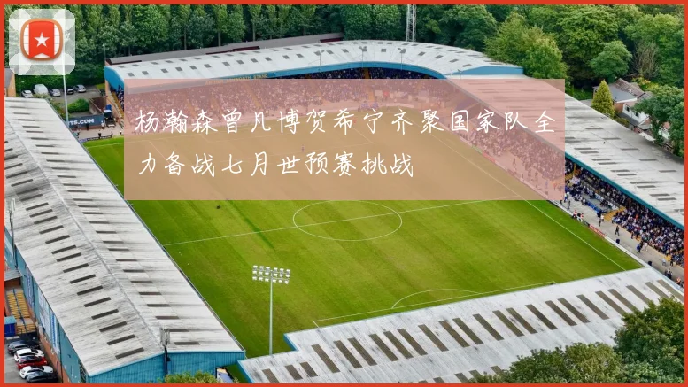 杨瀚森曾凡博贺希宁齐聚国家队全力备战七月世预赛挑战