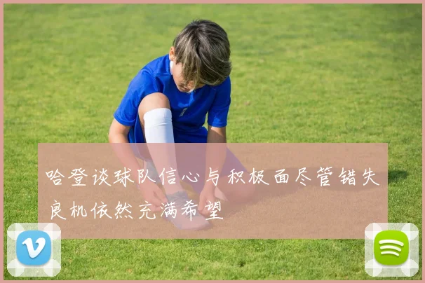 哈登谈球队信心与积极面尽管错失良机依然充满希望