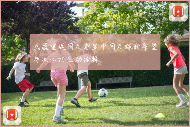 武磊重返国足彰显中国足球新希望与决心的生动诠释