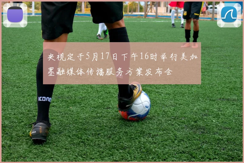 央视定于5月17日下午16时举行美加墨融媒体传播服务方案发布会
