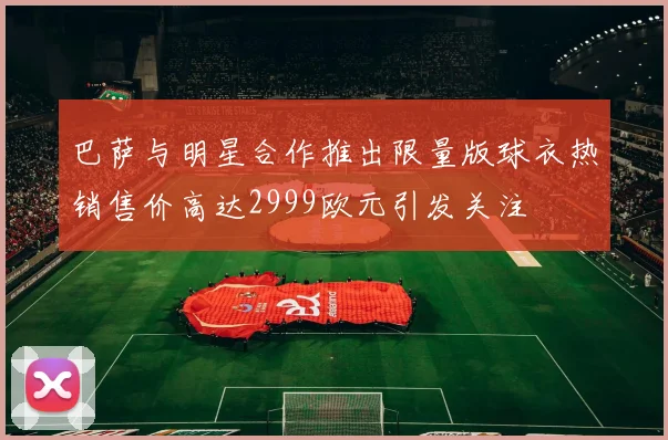 巴萨与明星合作推出限量版球衣热销售价高达2999欧元引发关注