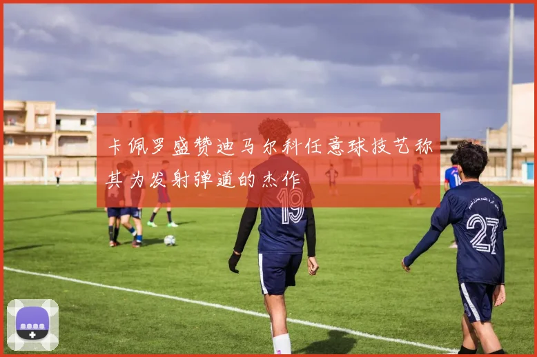 卡佩罗盛赞迪马尔科任意球技艺称其为发射弹道的杰作