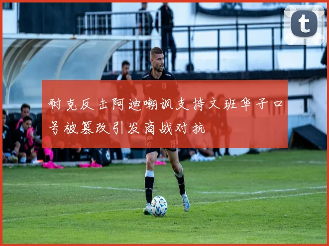耐克反击阿迪嘲讽支持文班华子口号被篡改引发商战对抗