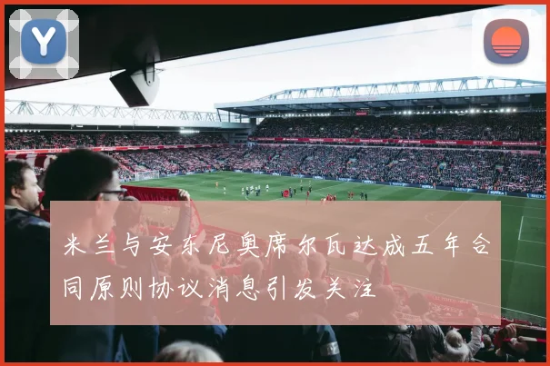 米兰与安东尼奥席尔瓦达成五年合同原则协议消息引发关注