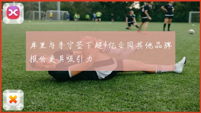 库里与李宁签下超4亿合同其他品牌报价更具吸引力